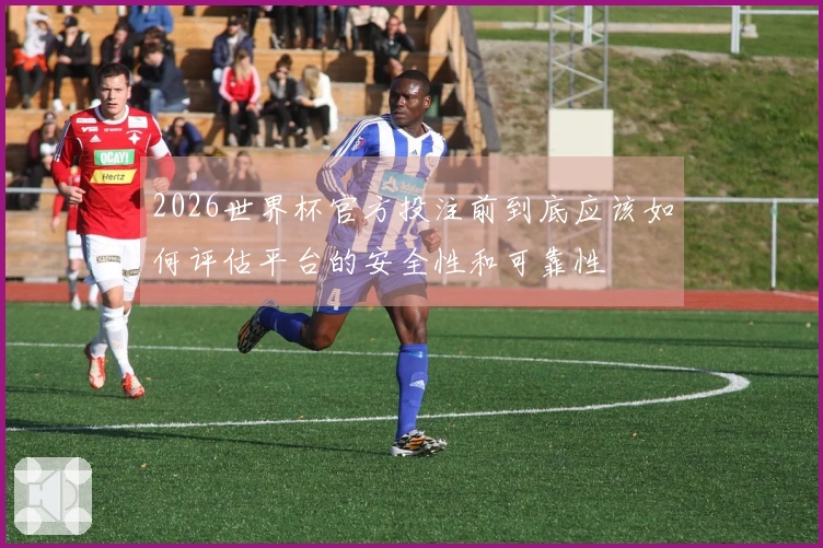 2026世界杯官方投注前到底应该如何评估平台的安全性和可靠性