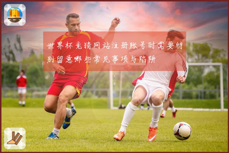 世界杯竞猜网站注册账号时需要特别留意哪些常见事项与陷阱