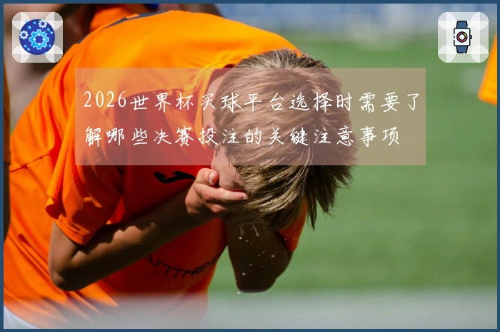 2026世界杯买球平台选择时需要了解哪些决赛投注的关键注意事项